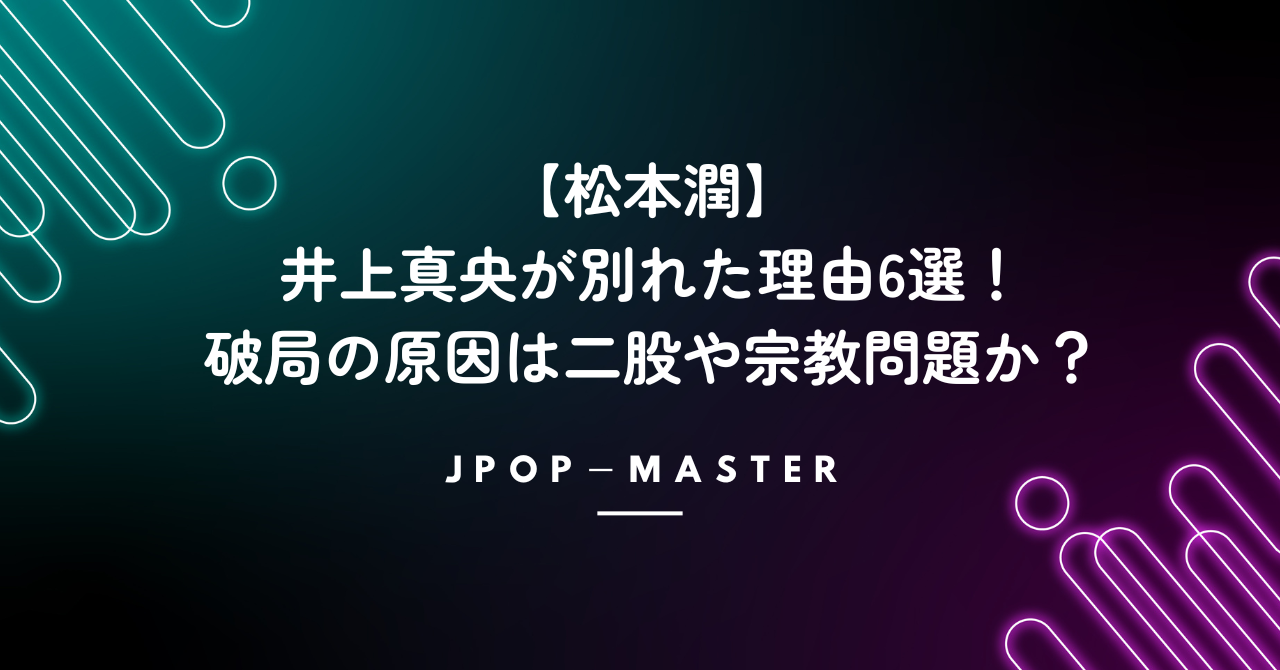 松本潤と井上真央が別れた理由6選！破局の原因は二股や宗教問題か？