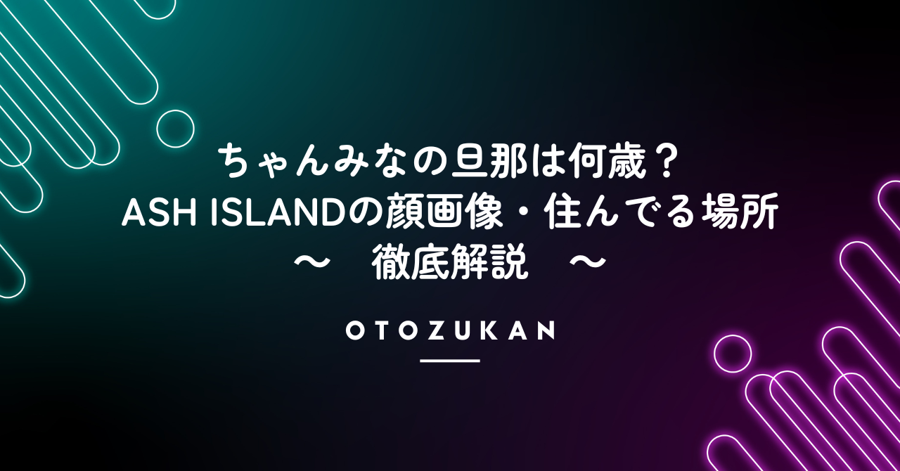 ちゃんみなの旦那は何歳？ASH ISLANDの顔画像・住んでる場所まで徹底解説！